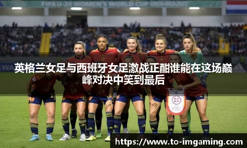 英格兰女足与西班牙女足激战正酣谁能在这场巅峰对决中笑到最后